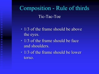 Composition - Rule of thirds
Tic-Tac-Toe
• 1/3 of the frame should be above
the eyes.
• 1/3 of the frame should be face
and shoulders.
• 1/3 of the frame should be lower
torso.
 
