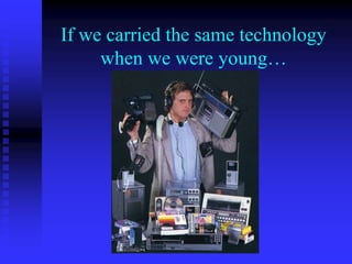 If we carried the same technology
when we were young…
 
