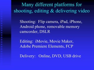 Many different platforms for
shooting, editing & delivering video
Shooting: Flip camera, iPad, iPhone,
Android phone, removable memory
camcorder, DSLR
Editing: iMovie, Movie Maker,
Adobe Premiere Elements, FCP
Delivery: Online, DVD, USB drive
 