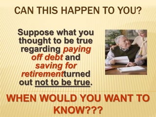 CAN THIS HAPPEN TO YOU? Suppose what you thought to be true regarding paying off debt and saving for retirementturned out not to be true.WHEN WOULD YOU WANT TO KNOW???