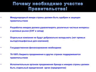 •   Международный имидж страны должен быть одобрен и защищен
    правительством


•   Разработка имиджа должна удовлетворять различные частные интересы
    и целевые рынки (СНГ и запад)


•   Отдельные компании не будут добровольно вкладывать (нет прямых
    выгод/специфичные для компаний)


•   Государственное финансирование необходимо


•   70-100% бюджета продвижения в других странах поддерживается
    правительством


•   Исполнительным органом продвижения бренда и имиджа страны должен
    быть отдельный юридический орган (предприятие)
 