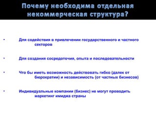 •   Для содействия в привлечении государственного и частного
           секторов


•   Для создания сосредоточия, опыта и последовательности


•   Что бы иметь возможность действовать гибко (далек от
           бюрократии) и независимость (от частных бизнесов)


•   Индивидуальные компании (бизнес) не могут проводить
          маркетинг имиджа страны
 