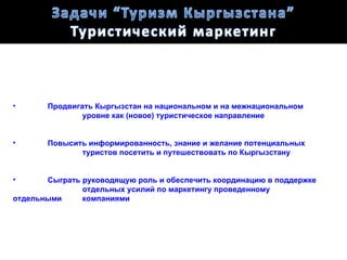 •      Продвигать Кыргызстан на национальном и на межнациональном
               уровне как (новое) туристическое направление


•      Повысить информированность, знание и желание потенциальных
              туристов посетить и путешествовать по Кыргызстану


•      Сыграть руководящую роль и обеспечить координацию в поддержке
               отдельных усилий по маркетингу проведенному
отдельными     компаниями
 
