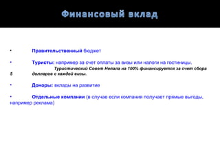 •       Правительственный бюджет

•       Туристы: например за счет оплаты за визы или налоги на гостиницы.
                 Туристический Совет Непала на 100% финансируется за счет сбора
5       долларов с каждой визы.

•       Доноры: вклады на развитие

•       Отдельные компании (в случае если компания получает прямые выгоды,
например реклама)
 