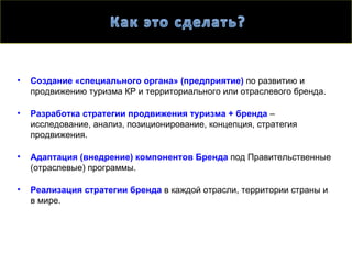 •   Создание «специального органа» (предприятие) по развитию и
    продвижению туризма КР и территориального или отраслевого бренда.

•   Разработка стратегии продвижения туризма + бренда –
    исследование, анализ, позиционирование, концепция, стратегия
    продвижения.

•   Адаптация (внедрение) компонентов Бренда под Правительственные
    (отраслевые) программы.

•   Реализация стратегии бренда в каждой отрасли, территории страны и
    в мире.
 