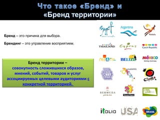 Бренд – это причина для выбора.

Брендинг – это управление восприятием.




           Бренд территории –
    совокупность сложившихся образов,
     мнений, событий, товаров и услуг
 ассоциируемых целевыми аудиториями с
         конкретной территорией.
 