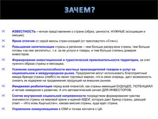    ИЗВЕСТНОСТЬ - четкое представление о стране (образ, ценности, НУЖНЫЕ ассоциации и
    эмоции).
   Яркое отличие от серой массы стран-соседей (от пресловутого «Стан»).
   Повышение капитализации страны и регионов – чем больше раскручена страна, тем больше
    готовы «за нее заплатить», т.е. за ее услуги и товары, и тем больше степень доверия
    инвесторов.
   Формирование инвестиционной и туристической привлекательности территории, за счет
    нужного образа страны и месседжа.
   Усиление конкурентоспособности местных производителей товаров и услуг на
    национальном и международном рынке. Предприятия могут использовать благоприятный
    имидж бренда страны (лейбл) на своих торговых марках, что в свою очередь, даст возможность
    снизить их издержки на продвижение продукций на внешних рынках.
   Имиджевая реабилитация перед всей планетой, как страны имеющий БУДУЩЕЕ, ПОТЕНЦИАЛ
    и четкие намерения к развитию. А это автоматический сигнал ДЛЯ ИНВЕСТОРОВ.
   Снятие внутренней социальной напряженности посредством формирования чувства
    значимости страны на мировой арене и единой ИДЕИ, которую дает Бренд страны, дающий
    ответ – «Кто есмь Кыргызстан», какова миссия страны, куда идет страна.
   Управление коммуникациями в СМИ и точках контакта с ЦА.
 