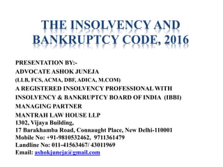THE INSOLVENCY AND
BANKRUPTCY CODE, 2016
PRESENTATION BY:-
ADVOCATE ASHOK JUNEJA
(LLB, FCS, ACMA, DBF, ADICA, M.COM)
A REGISTERED INSOLVENCY PROFESSIONAL WITH
INSOLVENCY & BANKRUPTCY BOARD OF INDIA (IBBI)
MANAGING PARTNER
MANTRAH LAW HOUSE LLP
1302, Vijaya Building,
17 Barakhamba Road, Connaught Place, New Delhi-110001
Mobile No: +91-9810532462, 9711361479
Landline No: 011-41563467/ 43011969
Email: ashokjuneja@gmail.com
 