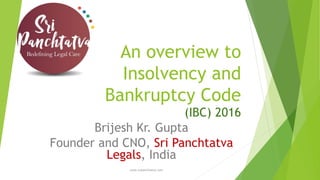 An overview to
Insolvency and
Bankruptcy Code
(IBC) 2016
Brijesh Kr. Gupta
Founder and CNO, Sri Panchtatva
Legals, India
www.sripanchtatva.com
 