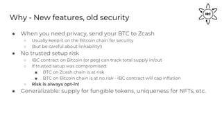 Why - New features, old security
● When you need privacy, send your BTC to Zcash
○ Usually keep it on the Bitcoin chain for security
○ (but be careful about linkability!)
● No trusted setup risk
○ IBC contract on Bitcoin (or peg) can track total supply in/out
○ If trusted setup was compromised:
■ BTC on Zcash chain is at risk
■ BTC on Bitcoin chain is at no risk - IBC contract will cap inflation
○ Risk is always opt-in!
● Generalizable: supply for fungible tokens, uniqueness for NFTs, etc.
 