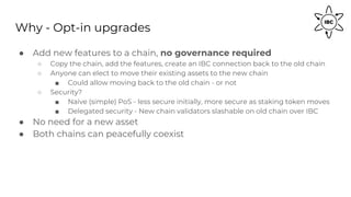 Why - Opt-in upgrades
● Add new features to a chain, no governance required
○ Copy the chain, add the features, create an IBC connection back to the old chain
○ Anyone can elect to move their existing assets to the new chain
■ Could allow moving back to the old chain - or not
○ Security?
■ Naive (simple) PoS - less secure initially, more secure as staking token moves
■ Delegated security - New chain validators slashable on old chain over IBC
● No need for a new asset
● Both chains can peacefully coexist
 