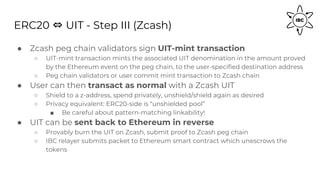ERC20 ⇔ UIT - Step III (Zcash)
● Zcash peg chain validators sign UIT-mint transaction
○ UIT-mint transaction mints the associated UIT denomination in the amount proved
by the Ethereum event on the peg chain, to the user-specified destination address
○ Peg chain validators or user commit mint transaction to Zcash chain
● User can then transact as normal with a Zcash UIT
○ Shield to a z-address, spend privately, unshield/shield again as desired
○ Privacy equivalent: ERC20-side is “unshielded pool”
■ Be careful about pattern-matching linkability!
● UIT can be sent back to Ethereum in reverse
○ Provably burn the UIT on Zcash, submit proof to Zcash peg chain
○ IBC relayer submits packet to Ethereum smart contract which unescrows the
tokens
 