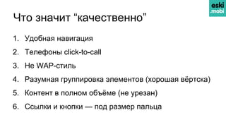 Что значит “качественно”
1. Удобная навигация
2. Телефоны click-to-call
3. Не WAP-стиль
4. Разумная группировка элементов (хорошая вёртска)
5. Контент в полном объёме (не урезан)
6. Ссылки и кнопки — под размер пальца
 