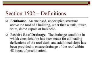 Section 1502 – Definitions Penthouse .  An enclosed, unoccupied structure above the roof of a building, other than a tank, tower, spire, dome cupola or bulkhead. Positive Roof Drainage .  The drainage condition in which consideration has been made for all loading deflections of the roof deck, and additional slope has been provided to ensure drainage of the roof within 48 hours of precipitation. 
