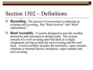 Section 1502 – Definitions Reroofing .  The process of recovering or replacing an existing roof covering.  See “Roof recover” and “Roof replacement.” Roof Assembly .  A system designed to provide weather protection and resistance to design loads.  The system consists of a roof covering and roof deck or a single component serving as both the roof covering and the roof deck.  A roof assembly includes the roof deck, vapor retarder, substrate or thermal barrier, insulation, vapor retarder and roof covering. 
