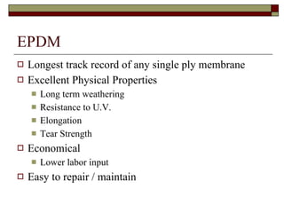 EPDM Longest track record of any single ply membrane Excellent Physical Properties Long term weathering Resistance to U.V. Elongation Tear Strength Economical  Lower labor input Easy to repair / maintain 