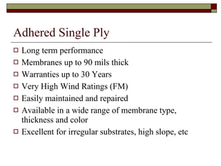 Adhered Single Ply Long term performance Membranes up to 90 mils thick Warranties up to 30 Years Very High Wind Ratings (FM) Easily maintained and repaired Available in a wide range of membrane type, thickness and color Excellent for irregular substrates, high slope, etc 