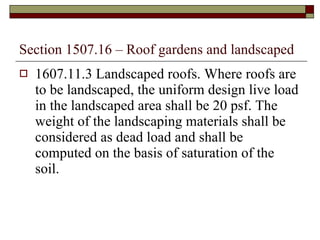 Section 1507.16 – Roof gardens and landscaped 1607.11.3 Landscaped roofs. Where roofs are to be landscaped, the uniform design live load in the landscaped area shall be 20 psf. The weight of the landscaping materials shall be considered as dead load and shall be computed on the basis of saturation of the soil. 