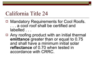 California Title 24 Mandatory Requirements for Cool Roofs.  . . . a cool roof shall be certified and labelled . . .  Any roofing product with an initial thermal  emittance  greater than or equal to 0.75 and shall have a minimum initial solar  reflectance  of 0.70 when tested in accordance with CRRC.  