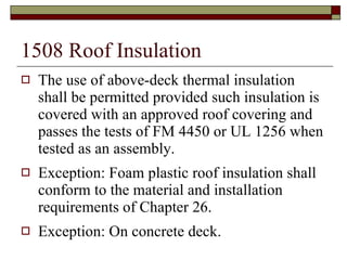 1508 Roof Insulation The use of above-deck thermal insulation shall be permitted provided such insulation is covered with an approved roof covering and passes the tests of FM 4450 or UL 1256 when tested as an assembly. Exception: Foam plastic roof insulation shall conform to the material and installation requirements of Chapter 26. Exception: On concrete deck. 