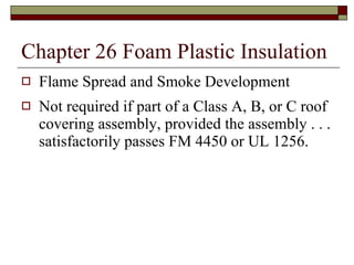 Chapter 26 Foam Plastic Insulation Flame Spread and Smoke Development Not required if part of a Class A, B, or C roof covering assembly, provided the assembly . . . satisfactorily passes FM 4450 or UL 1256. 