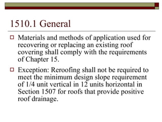 1510.1 General Materials and methods of application used for recovering or replacing an existing roof covering shall comply with the requirements of Chapter 15. Exception: Reroofing shall not be required to meet the minimum design slope requirement of 1/4 unit vertical in 12 units horizontal in Section 1507 for roofs that provide positive roof drainage. 