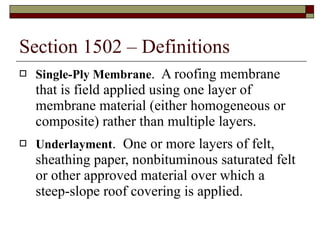 Section 1502 – Definitions Single-Ply Membrane .  A roofing membrane that is field applied using one layer of membrane material (either homogeneous or composite) rather than multiple layers. Underlayment .  One or more layers of felt, sheathing paper, nonbituminous saturated felt or other approved material over which a steep-slope roof covering is applied. 