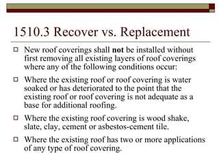 1510.3 Recover vs. Replacement New roof coverings shall  not  be installed without first removing all existing layers of roof coverings where any of the following conditions occur: Where the existing roof or roof covering is water soaked or has deteriorated to the point that the existing roof or roof covering is not adequate as a base for additional roofing. Where the existing roof covering is wood shake, slate, clay, cement or asbestos-cement tile. Where the existing roof has two or more applications of any type of roof covering. 