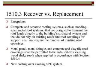 1510.3 Recover vs. Replacement Exceptions: Complete and separate roofing systems, such as standing-seam metal roof systems, that are designed to transmit the roof loads directly to the building’s structural system and that do not rely on existing roofs and roof coverings for support, shall not require the removal of existing roof coverings. Metal panel, metal shingle, and concrete and clay tile roof coverings shall be permitted to be installed over existing wood shake roofs when applied in accordance with Section 1510.4 New coating over existing SPF system. 