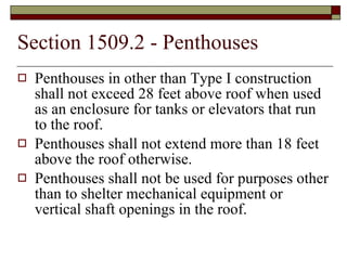 Section 1509.2 - Penthouses Penthouses in other than Type I construction shall not exceed 28 feet above roof when used as an enclosure for tanks or elevators that run to the roof. Penthouses shall not extend more than 18 feet above the roof otherwise. Penthouses shall not be used for purposes other than to shelter mechanical equipment or vertical shaft openings in the roof. 
