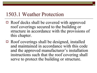 1503.1 Weather Protection   Roof decks shall be covered with approved roof coverings secured to the building or structure in accordance with the provisions of this chapter. Roof coverings shall be designed, installed and maintained in accordance with this code and the approved manufacturer’s installation instructions such that the roof covering shall serve to protect the building or structure. 
