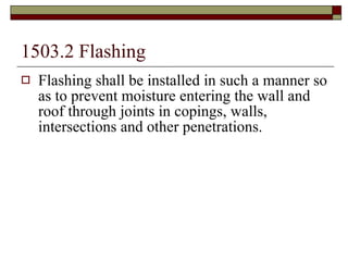 1503.2 Flashing   Flashing shall be installed in such a manner so as to prevent moisture entering the wall and roof through joints in copings, walls, intersections and other penetrations. 