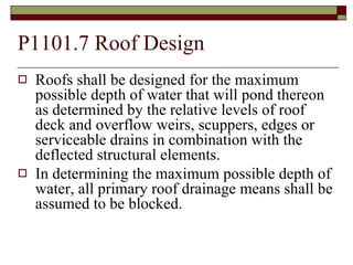 P1101.7 Roof Design Roofs shall be designed for the maximum possible depth of water that will pond thereon as determined by the relative levels of roof deck and overflow weirs, scuppers, edges or serviceable drains in combination with the deflected structural elements.  In determining the maximum possible depth of water, all primary roof drainage means shall be assumed to be blocked. 