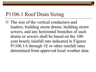 P1106.1 Roof Drain Sizing The size of the vertical conductors and leaders, building storm drains, building storm sewers, and any horizontal branches of such drains or sewers shall be based on the 100-year hourly rainfall rate indicated in Figures P1106.1A through 1E or other rainfall rates determined from approved local weather data. 