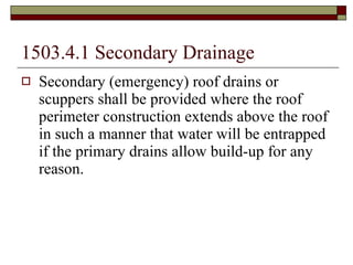 1503.4.1 Secondary Drainage Secondary (emergency) roof drains or scuppers shall be provided where the roof perimeter construction extends above the roof in such a manner that water will be entrapped if the primary drains allow build-up for any reason. 