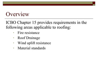 Overview ICBO Chapter 15 provides requirements in the following areas applicable to roofing: Fire resistance Roof Drainage Wind uplift resistance Material standards 