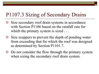 P1107.3 Sizing of Secondary Drains Size secondary roof drain systems in accordance with Section P1106 based on the rainfall rate for which the primary system is sized . . . Size scuppers to prevent the depth of ponding water from exceeding that for which the roof was designed as determined by Section P1101.7. Do not consider the flow through the primary system when sizing the secondary roof drain system. 
