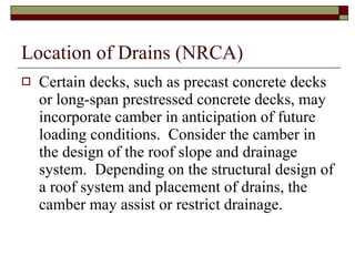 Location of Drains (NRCA) Certain decks, such as precast concrete decks or long-span prestressed concrete decks, may incorporate camber in anticipation of future loading conditions.  Consider the camber in the design of the roof slope and drainage system.  Depending on the structural design of a roof system and placement of drains, the camber may assist or restrict drainage. 