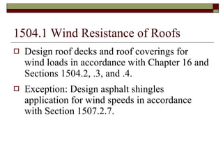 1504.1 Wind Resistance of Roofs Design roof decks and roof coverings for wind loads in accordance with Chapter 16 and Sections 1504.2, .3, and .4. Exception: Design asphalt shingles application for wind speeds in accordance with Section 1507.2.7. 