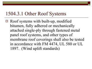 1504.3.1 Other Roof Systems Roof systems with built-up, modified bitumen, fully adhered or mechanically attached single-ply through fastened metal panel roof systems, and other types of membrane roof coverings shall also be tested in accordance with FM 4474, UL 580 or UL 1897.  (Wind uplift standards) 