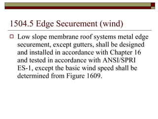 1504.5 Edge Securement (wind) Low slope membrane roof systems metal edge securement, except gutters, shall be designed and installed in accordance with Chapter 16 and tested in accordance with ANSI/SPRI ES-1, except the basic wind speed shall be determined from Figure 1609. 