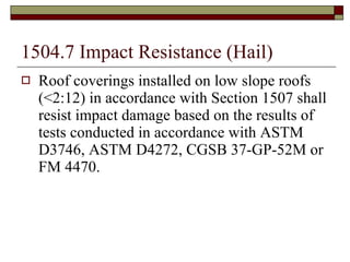 1504.7 Impact Resistance (Hail) Roof coverings installed on low slope roofs (<2:12) in accordance with Section 1507 shall resist impact damage based on the results of tests conducted in accordance with ASTM D3746, ASTM D4272, CGSB 37-GP-52M or FM 4470. 