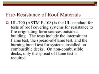 Fire-Resistance of Roof Materials UL-790 (ASTM E-108) is the UL standard for tests of roof covering systems for resistance to fire originating form sources outside a building.  The tests include the intermittent flame test, the spread-of-flame test, and the burning brand test for systems installed on combustible decks.  On non-combustible decks, only the spread of flame test is required. 