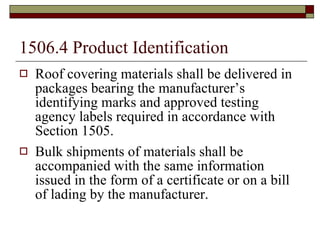 1506.4 Product Identification Roof covering materials shall be delivered in packages bearing the manufacturer’s identifying marks and approved testing agency labels required in accordance with Section 1505. Bulk shipments of materials shall be accompanied with the same information issued in the form of a certificate or on a bill of lading by the manufacturer. 