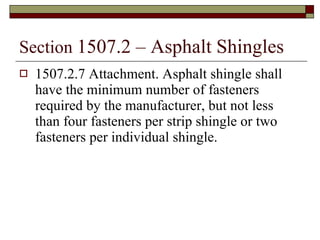 Section  1507.2 – Asphalt Shingles 1507.2.7 Attachment. Asphalt shingle shall have the minimum number of fasteners required by the manufacturer, but not less than four fasteners per strip shingle or two fasteners per individual shingle. 