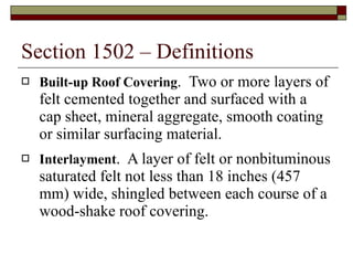 Section 1502 – Definitions Built-up Roof Covering .  Two or more layers of felt cemented together and surfaced with a cap sheet, mineral aggregate, smooth coating or similar surfacing material. Interlayment .  A layer of felt or nonbituminous saturated felt not less than 18 inches (457 mm) wide, shingled between each course of a wood-shake roof covering. 