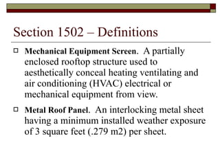 Section 1502 – Definitions Mechanical Equipment Screen .  A partially enclosed rooftop structure used to aesthetically conceal heating ventilating and air conditioning (HVAC) electrical or mechanical equipment from view. Metal Roof Panel .  An interlocking metal sheet having a minimum installed weather exposure of 3 square feet (.279 m2) per sheet. 