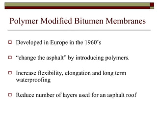 Polymer Modified Bitumen Membranes Developed in Europe in the 1960’s “ change the asphalt” by introducing polymers. Increase flexibility, elongation and long term waterproofing Reduce number of layers used for an asphalt roof 