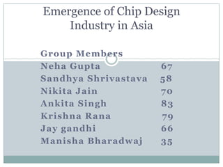 Emergence of Chip Design
    Industry in Asia

Group Members
Neha Gupta            67
Sandhya Shrivastava   58
Nikita Jain           70
Ankita Singh          83
Krishna Rana          79
Jay gandhi            66
Manisha Bharadwaj     35
 
