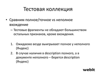 Тестовая коллекция 
• Сравним полное/точное vs неполное 
вхождение 
– Тестовые фрагменты не обладают большинством 
остальных признаков, кроме вхождения. 
1. Ожидаемо везде выигрывает полное у неполного 
(Яндекс) 
2. В случае наличия в description полного, а в 
документе неполного – берется description 
(Яндекс) 
 